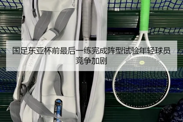 国足东亚杯前最后一练完成阵型试验年轻球员竞争加剧