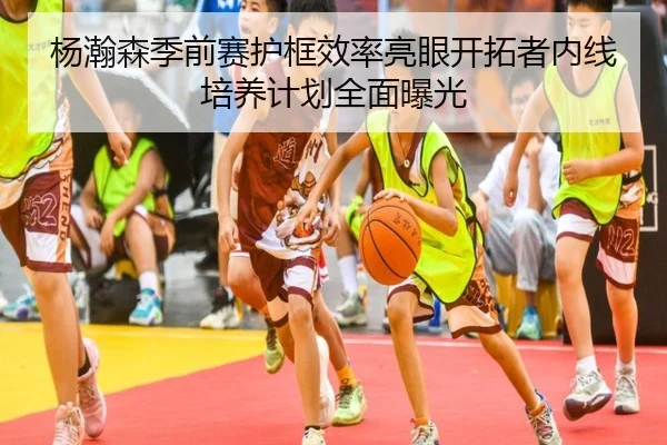 杨瀚森季前赛护框效率亮眼开拓者内线培养计划全面曝光